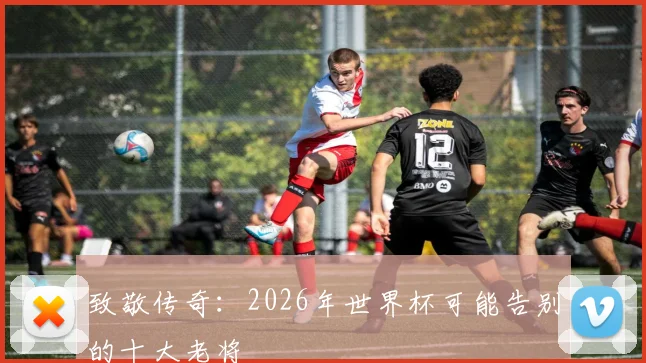 致敬传奇：2026年世界杯可能告别的十大老将