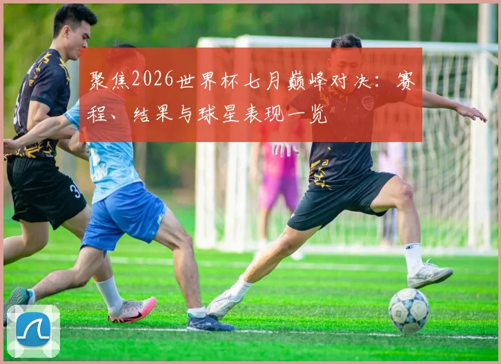 聚焦2026世界杯七月巅峰对决:赛程、结果与球星表现一览