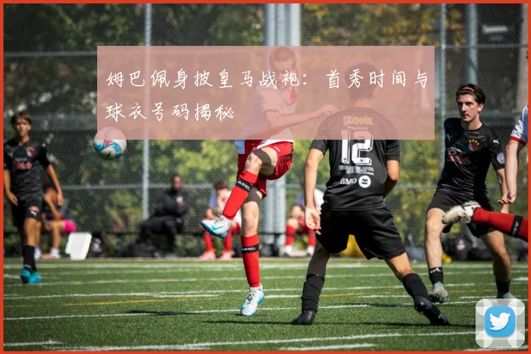 姆巴佩身披皇马战袍：首秀时间与球衣号码揭秘