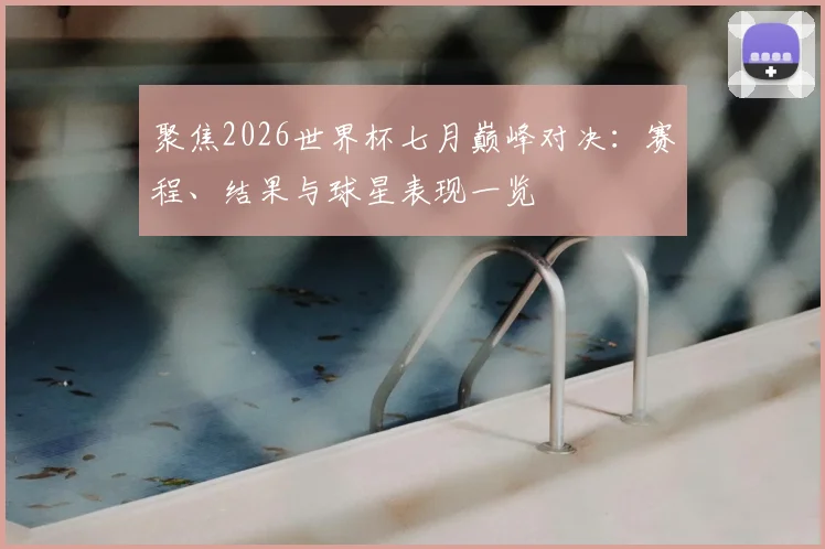 聚焦2026世界杯七月巅峰对决：赛程、结果与球星表现一览