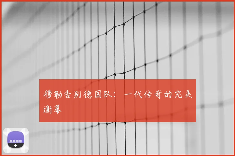 穆勒告别德国队：一代传奇的完美谢幕