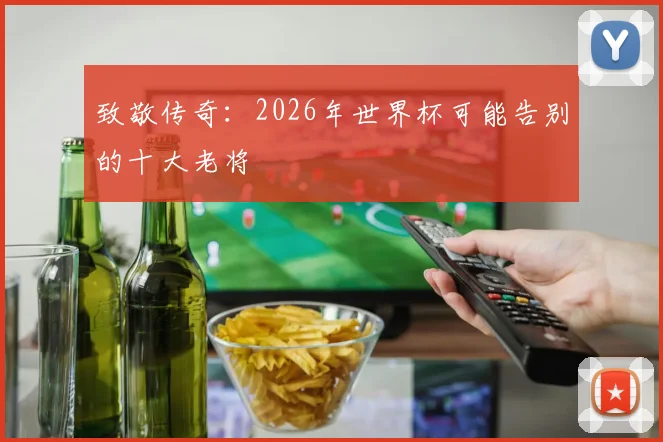 致敬传奇:2026年世界杯可能告别的十大老将